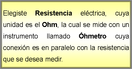 Cuadro de texto: Elegiste Resistencia elctrica, cuya unidad es el Ohm, la cual se mide con un instrumento llamado hmetro cuya conexin es en paralelo con la resistencia que se desea medir.