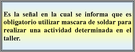 Cuadro de texto: Es la seal en la cual se informa que es obligatorio utilizar mascara de soldar para realizar una actividad determinada en el taller.