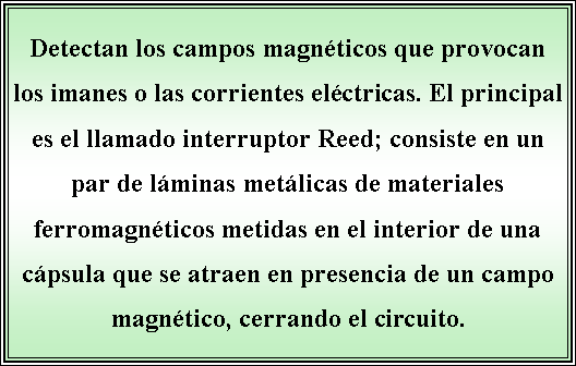 Cuadro de texto: Detectan los campos magnticos que provocan los imanes o las corrientes elctricas. El principal es el llamado interruptor Reed; consiste en un par de lminas metlicas de materiales ferromagnticos metidas en el interior de una cpsula que se atraen en presencia de un campo magntico, cerrando el circuito.