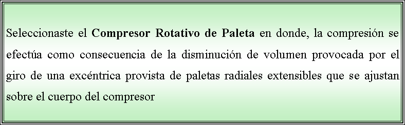 Cuadro de texto: Seleccionaste el Compresor Rotativo de Paleta en donde, la compresin se efecta como consecuencia de la disminucin de volumen provocada por el giro de una excntrica provista de paletas radiales extensibles que se ajustan sobre el cuerpo del compresor 