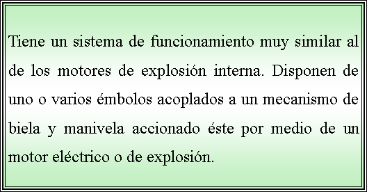 Cuadro de texto: Tiene un sistema de funcionamiento muy similar al de los motores de explosión interna. Disponen de uno o varios émbolos acoplados a un mecanismo de biela y manivela accionado éste por medio de un motor eléctrico o de explosión. 
