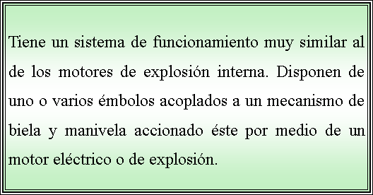 Cuadro de texto: Tiene un sistema de funcionamiento muy similar al de los motores de explosin interna. Disponen de uno o varios mbolos acoplados a un mecanismo de biela y manivela accionado ste por medio de un motor elctrico o de explosin. 