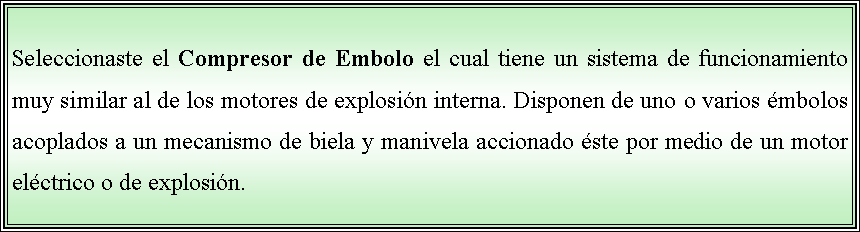 Cuadro de texto: Seleccionaste el Compresor de Embolo el cual tiene un sistema de funcionamiento muy similar al de los motores de explosin interna. Disponen de uno o varios mbolos acoplados a un mecanismo de biela y manivela accionado ste por medio de un motor elctrico o de explosin. 