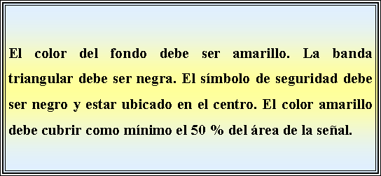 Cuadro de texto: El color del fondo debe ser amarillo. La banda triangular debe ser negra. El smbolo de seguridad debe ser negro y estar ubicado en el centro. El color amarillo debe cubrir como mnimo el 50 % del rea de la seal. 