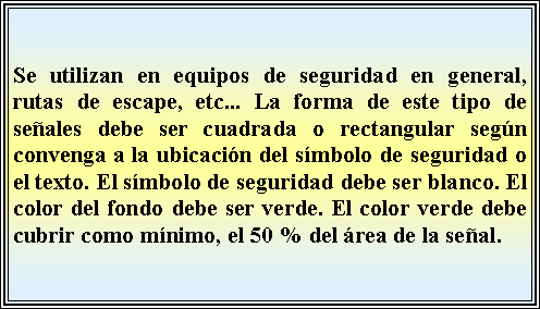 Cuadro de texto: Se utilizan en equipos de seguridad en general, rutas de escape, etc... La forma de este tipo de señales debe ser cuadrada o rectangular según convenga a la ubicación del símbolo de seguridad o el texto. El símbolo de seguridad debe ser blanco. El color del fondo debe ser verde. El color verde debe cubrir como mínimo, el 50 % del área de la señal.
