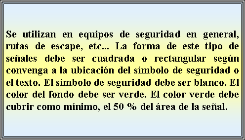 Cuadro de texto: Se utilizan en equipos de seguridad en general, rutas de escape, etc... La forma de este tipo de seales debe ser cuadrada o rectangular segn convenga a la ubicacin del smbolo de seguridad o el texto. El smbolo de seguridad debe ser blanco. El color del fondo debe ser verde. El color verde debe cubrir como mnimo, el 50 % del rea de la seal.