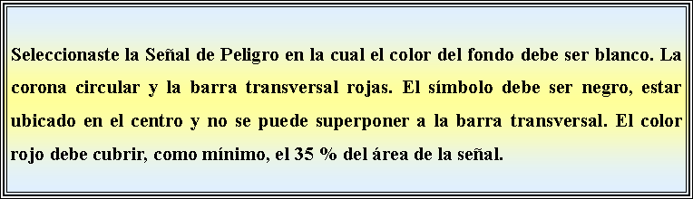 Cuadro de texto: Seleccionaste la Seal de Peligro en la cual el color del fondo debe ser blanco. La corona circular y la barra transversal rojas. El smbolo debe ser negro, estar ubicado en el centro y no se puede superponer a la barra transversal. El color rojo debe cubrir, como mnimo, el 35 % del rea de la seal. 