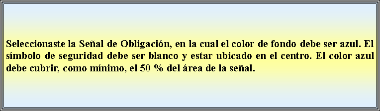 Cuadro de texto: Seleccionaste la Señal de Obligación, en la cual el color de fondo debe ser azul. El símbolo de seguridad debe ser blanco y estar ubicado en el centro. El color azul debe cubrir, como mínimo, el 50 % del área de la señal.
