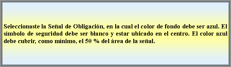 Cuadro de texto: Seleccionaste la Seal de Obligacin, en la cual el color de fondo debe ser azul. El smbolo de seguridad debe ser blanco y estar ubicado en el centro. El color azul debe cubrir, como mnimo, el 50 % del rea de la seal.