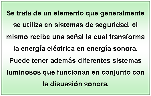 Cuadro de texto: Se trata de un elemento que generalmente se utiliza en sistemas de seguridad, el mismo recibe una seal la cual transforma la energa elctrica en energa sonora. Puede tener adems diferentes sistemas luminosos que funcionan en conjunto con la disuasin sonora.