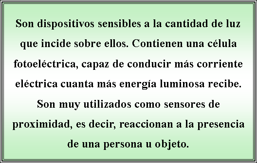 Cuadro de texto: Son dispositivos sensibles a la cantidad de luz que incide sobre ellos. Contienen una clula fotoelctrica, capaz de conducir ms corriente elctrica cuanta ms energa luminosa recibe. Son muy utilizados como sensores de proximidad, es decir, reaccionan a la presencia de una persona u objeto. 