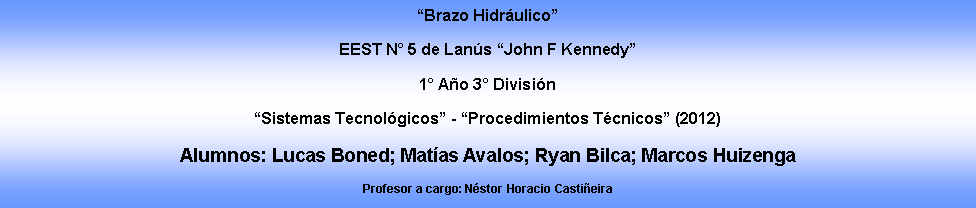 Cuadro de texto: Brazo HidrulicoEEST N 5 de Lans John F Kennedy1 Ao 3 Divisin Sistemas Tecnolgicos - Procedimientos Tcnicos (2012)Alumnos: Lucas Boned; Matas Avalos; Ryan Bilca; Marcos HuizengaProfesor a cargo: Nstor Horacio Castieira