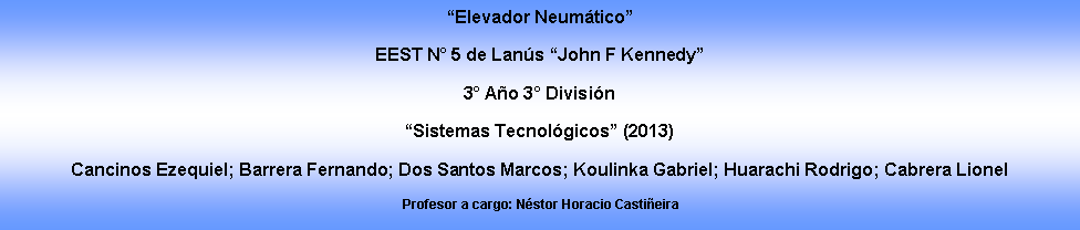 Cuadro de texto: �Elevador Neum�tico�EEST N� 5 de Lan�s �John F Kennedy�3� A�o 3� Divisi�n �Sistemas Tecnol�gicos� (2013)Cancinos Ezequiel; Barrera Fernando; Dos Santos Marcos; Koulinka Gabriel; Huarachi Rodrigo; Cabrera Lionel  Profesor a cargo: N�stor Horacio Casti�eira