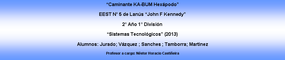 Cuadro de texto: �Caminante KA-BUM Hex�podo�EEST N� 5 de Lan�s �John F Kennedy�2� A�o 1� Divisi�n �Sistemas Tecnol�gicos� (2013)Alumnos: Jurado; V�zquez ; Sanches ; Tamborra; Martinez Profesor a cargo: N�stor Horacio Casti�eira