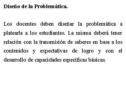 Cuadro de texto: Diseo de la Problemtica.Los docentes deben disear la problemtica a platearla a los estudiantes. La misma deber tener relacin con la transmisin de saberes en base a los contenidos y expectativas de logro y con el desarrollo de capacidades especificas bsicas.