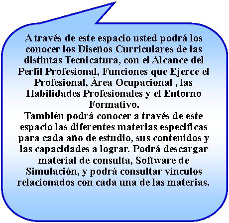 Llamada rectangular redondeada: A travs de este espacio usted podr los conocer los Diseos Curriculares de las distintas Tecnicatura, con el Alcance del Perfil Profesional, Funciones que Ejerce el Profesional, rea Ocupacional , las Habilidades Profesionales y el Entorno Formativo.Tambin podr conocer a travs de este espacio las diferentes materias especificas para cada ao de estudio, sus contenidos y las capacidades a lograr. Podr descargar material de consulta, Software de Simulacin, y podr consultar vnculos relacionados con cada una de las materias.