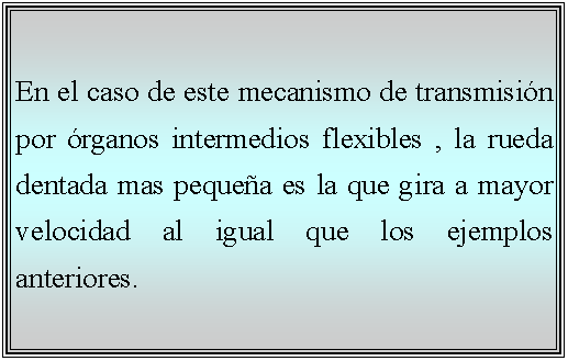 Cuadro de texto: En el caso de este mecanismo de transmisin por rganos intermedios flexibles , la rueda dentada mas pequea es la que gira a mayor velocidad al igual que los ejemplos anteriores.