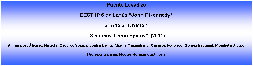 Cuadro de texto: Puente LevadizoEEST N 5 de Lans John F Kennedy3 Ao 3 Divisin Sistemas Tecnolgicos  (2011)Alumna/os: lvarez Micaela ;Cceres Yesica; Joufr Laura; Abadia Maximiliano; Cceres Federico; Gmez Ezequiel; Mendieta Diego.Profesor a cargo: Nstor Horacio Castieira