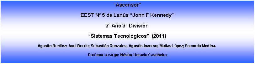 Cuadro de texto: AscensorEEST N 5 de Lans John F Kennedy3 Ao 3 Divisin Sistemas Tecnolgicos  (2011)Agustn Bentez: Axel Berrio; Sebastin Gonzales; Agustn Inverso; Matas Lpez; Facundo Medina.Profesor a cargo: Nstor Horacio Castieira