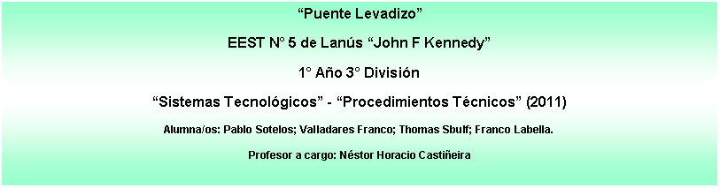 Cuadro de texto: Puente LevadizoEEST N 5 de Lans John F Kennedy1 Ao 3 Divisin Sistemas Tecnolgicos - Procedimientos Tcnicos (2011)Alumna/os: Pablo Sotelos; Valladares Franco; Thomas Sbulf; Franco Labella.Profesor a cargo: Nstor Horacio Castieira