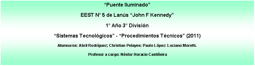 Cuadro de texto: Puente IluminadoEEST N 5 de Lans John F Kennedy1 Ao 3 Divisin Sistemas Tecnolgicos - Procedimientos Tcnicos (2011)Alumna/os: Abril Rodrguez; Christian Pelayes: Paulo Lpez: Luciano Moretti. Profesor a cargo: Nstor Horacio Castieira