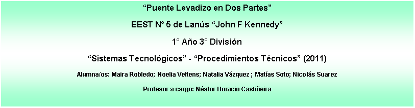 Cuadro de texto: Puente Levadizo en Dos PartesEEST N 5 de Lans John F Kennedy1 Ao 3 Divisin Sistemas Tecnolgicos - Procedimientos Tcnicos (2011)Alumna/os: Maira Robledo; Noelia Veltens; Natalia Vzquez ; Matas Soto; Nicols SuarezProfesor a cargo: Nstor Horacio Castieira