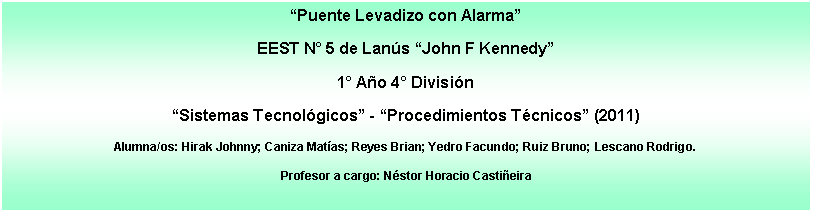 Cuadro de texto: Puente Levadizo con AlarmaEEST N 5 de Lans John F Kennedy1 Ao 4 Divisin Sistemas Tecnolgicos - Procedimientos Tcnicos (2011)Alumna/os: Hirak Johnny; Caniza Matas; Reyes Brian; Yedro Facundo; Ruiz Bruno; Lescano Rodrigo.Profesor a cargo: Nstor Horacio Castieira