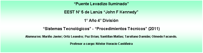 Cuadro de texto: Puente Levadizo IluminadoEEST N 5 de Lans John F Kennedy1 Ao 4 Divisin Sistemas Tecnolgicos - Procedimientos Tcnicos (2011)Alumna/os: Mario Javier; Ortiz Leandro; Paz Brian; Santillan Matas; Tarsitano Damin; Olmedo Facundo.Profesor a cargo: Nstor Horacio Castieira