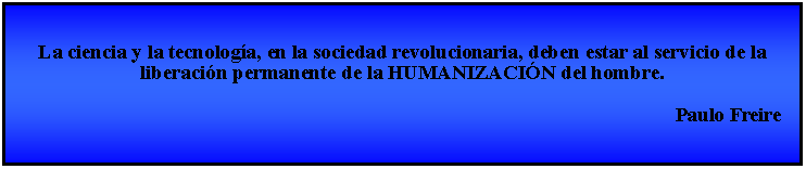 Cuadro de texto: La ciencia y la tecnología, en la sociedad revolucionaria, deben estar al servicio de la liberación permanente de la HUMANIZACIÓN del hombre.                                                                                                                                   Paulo Freire