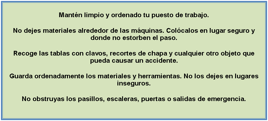 Cuadro de texto: Mantn limpio y ordenado tu puesto de trabajo.No dejes materiales alrededor de las mquinas. Colcalos en lugar seguro y donde no estorben el paso.Recoge las tablas con clavos, recortes de chapa y cualquier otro objeto que pueda causar un accidente.Guarda ordenadamente los materiales y herramientas. No los dejes en lugares inseguros.No obstruyas los pasillos, escaleras, puertas o salidas de emergencia.