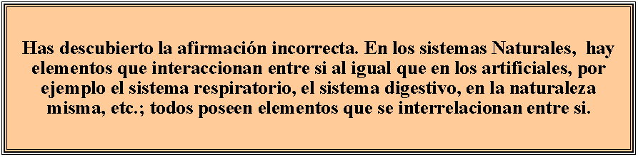 Cuadro de texto: Has descubierto la afirmacin incorrecta. En los sistemas Naturales,  hay elementos que interaccionan entre si al igual que en los artificiales, por ejemplo el sistema respiratorio, el sistema digestivo, en la naturaleza misma, etc.; todos poseen elementos que se interrelacionan entre si.