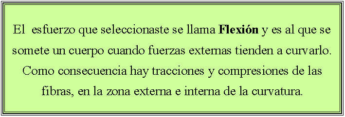 Cuadro de texto: El  esfuerzo que seleccionaste se llama Flexin y es al que se somete un cuerpo cuando fuerzas externas tienden a curvarlo. Como consecuencia hay tracciones y compresiones de las fibras, en la zona externa e interna de la curvatura.