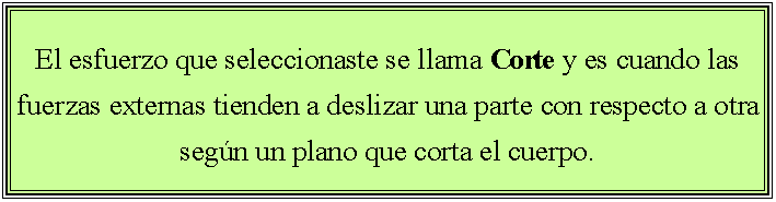 Cuadro de texto: El esfuerzo que seleccionaste se llama Corte y es cuando las fuerzas externas tienden a deslizar una parte con respecto a otra segn un plano que corta el cuerpo. 