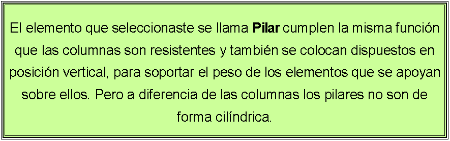 Cuadro de texto: El elemento que seleccionaste se llama Pilar cumplen la misma funcin que las columnas son resistentes y tambin se colocan dispuestos en posicin vertical, para soportar el peso de los elementos que se apoyan sobre ellos. Pero a diferencia de las columnas los pilares no son de forma cilndrica.