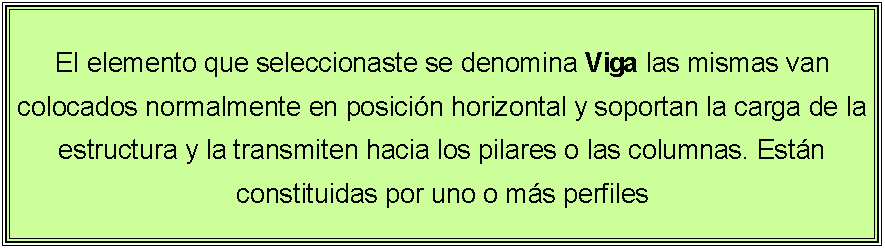 Cuadro de texto: El elemento que seleccionaste se denomina Viga las mismas van colocados normalmente en posicin horizontal y soportan la carga de la estructura y la transmiten hacia los pilares o las columnas. Estn constituidas por uno o ms perfiles