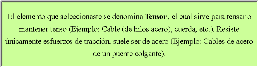 Cuadro de texto: El elemento que seleccionaste se denomina Tensor , el cual sirve para tensar o mantener tenso (Ejemplo: Cable (de hilos acero), cuerda, etc.). Resiste únicamente esfuerzos de tracción, suele ser de acero (Ejemplo: Cables de acero de un puente colgante).
