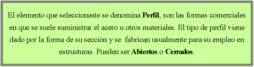 Cuadro de texto: El elemento que seleccionaste se denomina Perfil, son las formas comerciales en que se suele suministrar el acero u otros materiales. El tipo de perfil viene dado por la forma de su seccin y se  fabrican usualmente para su empleo en estructuras. Pueden ser Abiertos o Cerrados.