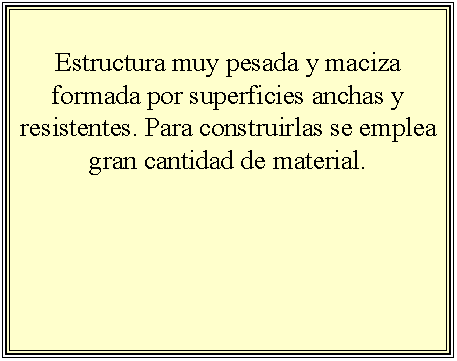 Cuadro de texto: Estructura muy pesada y maciza formada por superficies anchas y resistentes. Para construirlas se emplea gran cantidad de material.



