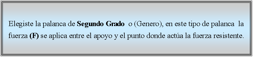 Cuadro de texto: Elegiste la palanca de Segundo Grado  o (Genero), en este tipo de palanca  la fuerza (F) se aplica entre el apoyo y el punto donde acta la fuerza resistente. 