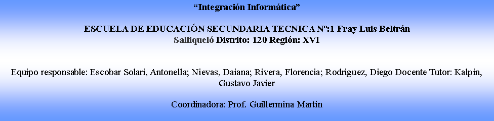 Cuadro de texto: Integracin InformticaESCUELA DE EDUCACIN SECUNDARIA TECNICA N:1 Fray Luis Beltrn Salliquel Distrito: 120 Regin: XVIEquipo responsable: Escobar Solari, Antonella; Nievas, Daiana; Rivera, Florencia; Rodriguez, Diego Docente Tutor: Kalpin, Gustavo Javier Coordinadora: Prof. Guillermina Martin 