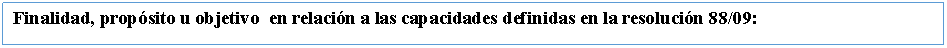 Cuadro de texto: Finalidad, propsito u objetivo  en relacin a las capacidades definidas en la resolucin 88/09: