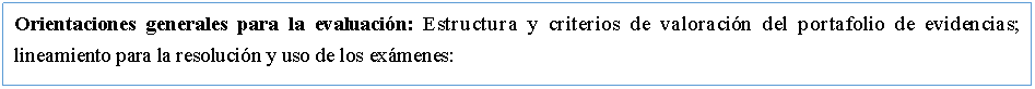 Cuadro de texto: Orientaciones generales para la evaluacin: Estructura y criterios de valoracin del portafolio de evidencias; lineamiento para la resolucin y uso de los exmenes: