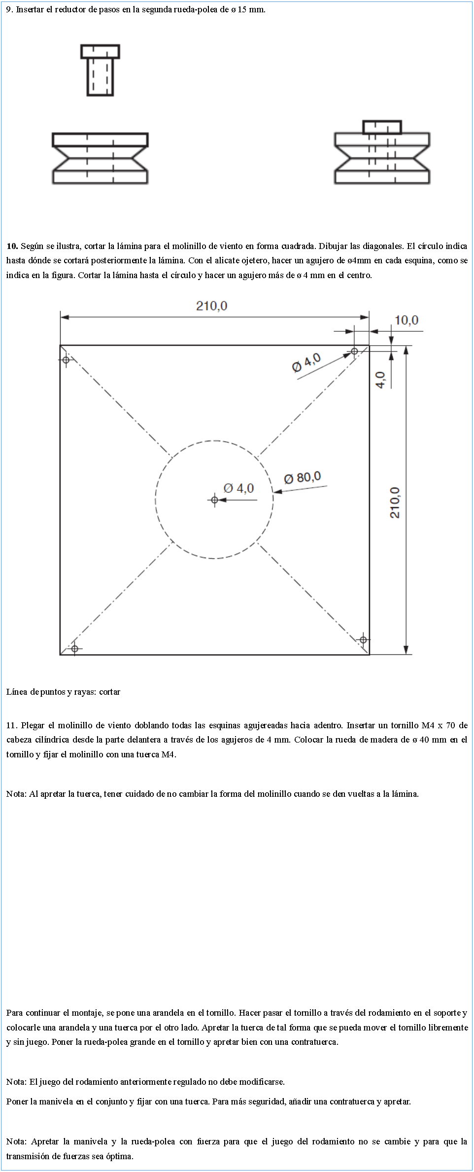 Cuadro de texto: 9. Insertar el reductor de pasos en la segunda rueda-polea de � 15 mm.￼10. Seg�n se ilustra, cortar la l�mina para el molinillo de viento en forma cuadrada. Dibujar las diagonales. El c�rculo indica hasta d�nde se cortar� posteriormente la l�mina. Con el alicate ojetero, hacer un agujero de �4mm en cada esquina, como se indica en la figura. Cortar la l�mina hasta el c�rculo y hacer un agujero m�s de � 4 mm en el centro.￼L�nea de puntos y rayas: cortar11. Plegar el molinillo de viento doblando todas las esquinas agujereadas hacia adentro. Insertar un tornillo M4 x 70 de cabeza cil�ndrica desde la parte delantera a trav�s de los agujeros de 4 mm. Colocar la rueda de madera de � 40 mm en el tornillo y fijar el molinillo con una tuerca M4.Nota: Al apretar la tuerca, tener cuidado de no cambiar la forma del molinillo cuando se den vueltas a la l�mina.Para continuar el montaje, se pone una arandela en el tornillo. Hacer pasar el tornillo a trav�s del rodamiento en el soporte y colocarle una arandela y una tuerca por el otro lado. Apretar la tuerca de tal forma que se pueda mover el tornillo libremente y sin juego. Poner la rueda-polea grande en el tornillo y apretar bien con una contratuerca.Nota: El juego del rodamiento anteriormente regulado no debe modificarse.Poner la manivela en el conjunto y fijar con una tuerca. Para m�s seguridad, a�adir una contratuerca y apretar.Nota: Apretar la manivela y la rueda-polea con fuerza para que el juego del rodamiento no se cambie y para que la transmisi�n de fuerzas sea �ptima.
