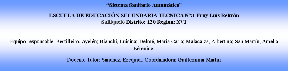 Cuadro de texto: �Sistema Sanitario Autom�tico�ESCUELA DE EDUCACI�N SECUNDARIA TECNICA N�:1 Fray Luis Beltr�n Salliquel� Distrito: 120 Regi�n: XVIEquipo responsable: Bestilleiro, Ayel�n; Bianchi, Luisina; Delm�, Mar�a Carla; Malacalza, Albertina; San Mart�n, Amelia B�renice. Docente Tutor: S�nchez, Ezequiel. Coordinadora: Guillermina Martin