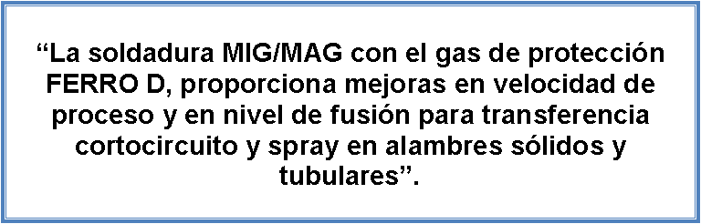 Cuadro de texto: La soldadura MIG/MAG con el gas de proteccin FERRO D, proporciona mejoras en velocidad de proceso y en nivel de fusin para transferencia cortocircuito y spray en alambres slidos y tubulares.